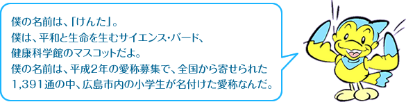 僕の名前は、「けんた」。僕は、平和と生命を生むサイエンス・バード、健康科学館のマスコットだよ。僕の名前は、平成2年の愛称募集で、全国から寄せられた1,391通の中、広島市内の小学生が名付けた愛称なんだ。